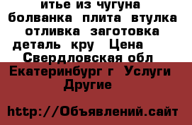 итье из чугуна: болванка, плита, втулка, отливка, заготовка, деталь, кру › Цена ­ 1 - Свердловская обл., Екатеринбург г. Услуги » Другие   